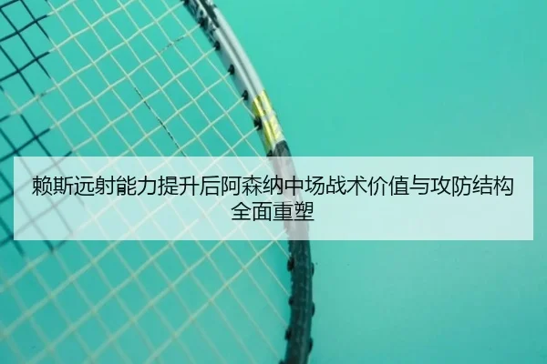 赖斯远射能力提升后阿森纳中场战术价值与攻防结构全面重塑